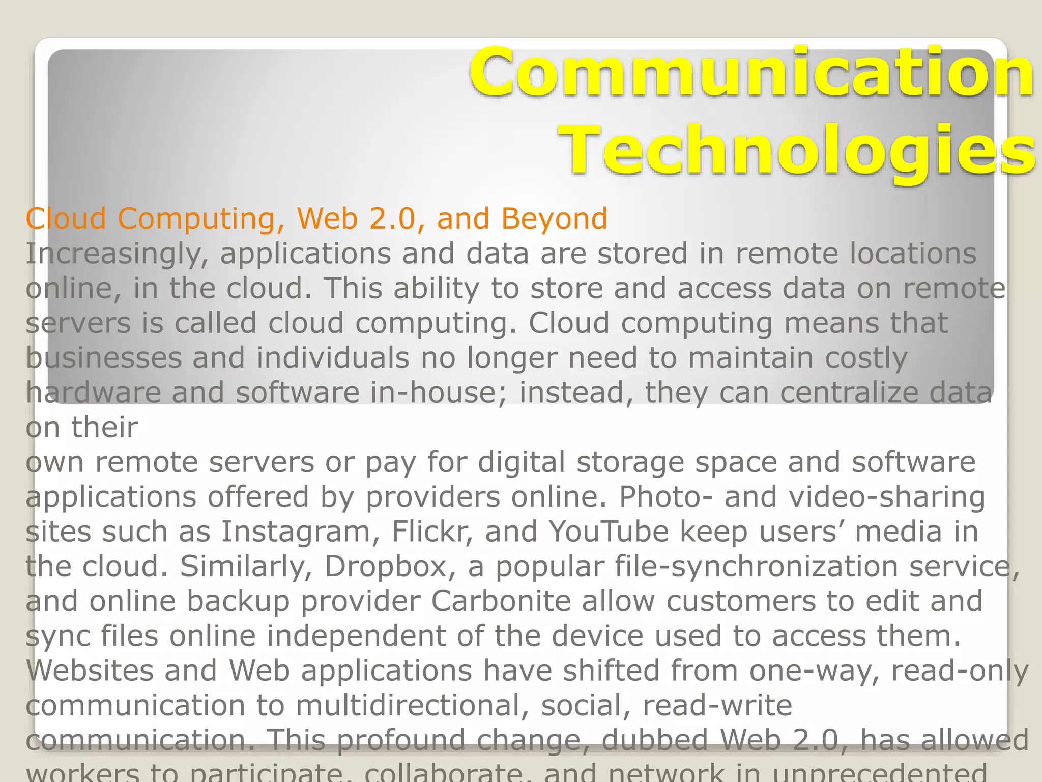 Communication
Technologies
Cloud Computing, Web 2.0, and Beyond
Increasingly, applications and data are stored in remote locations
online, in the cloud. This ability to store and access data on remote
servers is called cloud computing. Cloud computing means that
businesses and individuals no longer need to maintain costly
hardware and software in-house; instead, they can centralize data
on their
own remote servers or pay for digital storage space and software
applications offered by providers online. Photo- and video-sharing
sites such as Instagram, Flickr, and YouTube keep users’ media in
the cloud. Similarly, Dropbox, a popular file-synchronization service,
and online backup provider Carbonite allow customers to edit and
sync files online independent of the device used to access them.
Websites and Web applications have shifted from one-way, read-only
communication to multidirectional, social, read-write
communication. This profound change, dubbed Web 2.0, has allowed
 