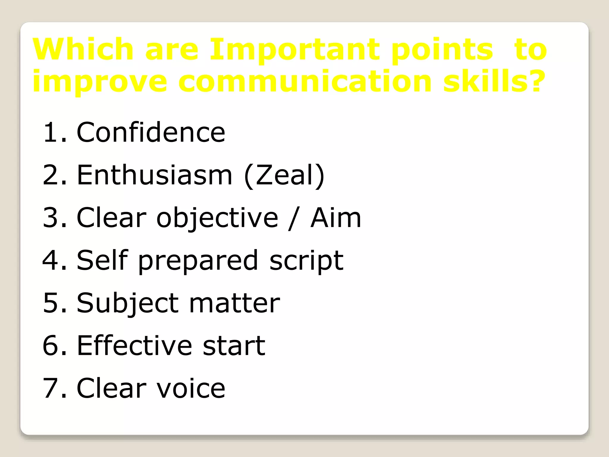 Which are Important points to
improve communication skills?
1. Confidence
2. Enthusiasm (Zeal)
3. Clear objective / Aim
4. Self prepared script
5. Subject matter
6. Effective start
7. Clear voice
 