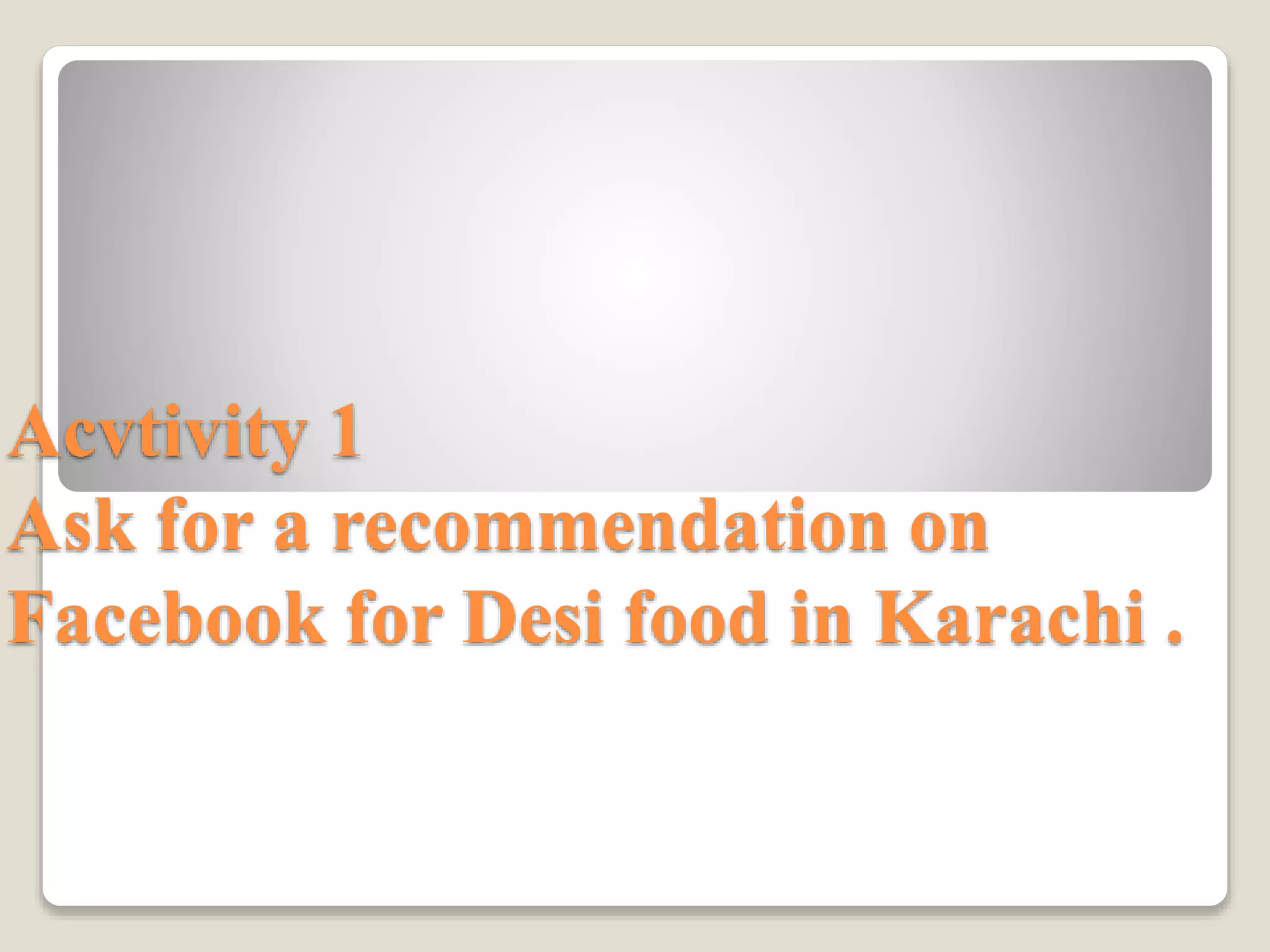 Acvtivity 1
Ask for a recommendation on
Facebook for Desi food in Karachi .
 