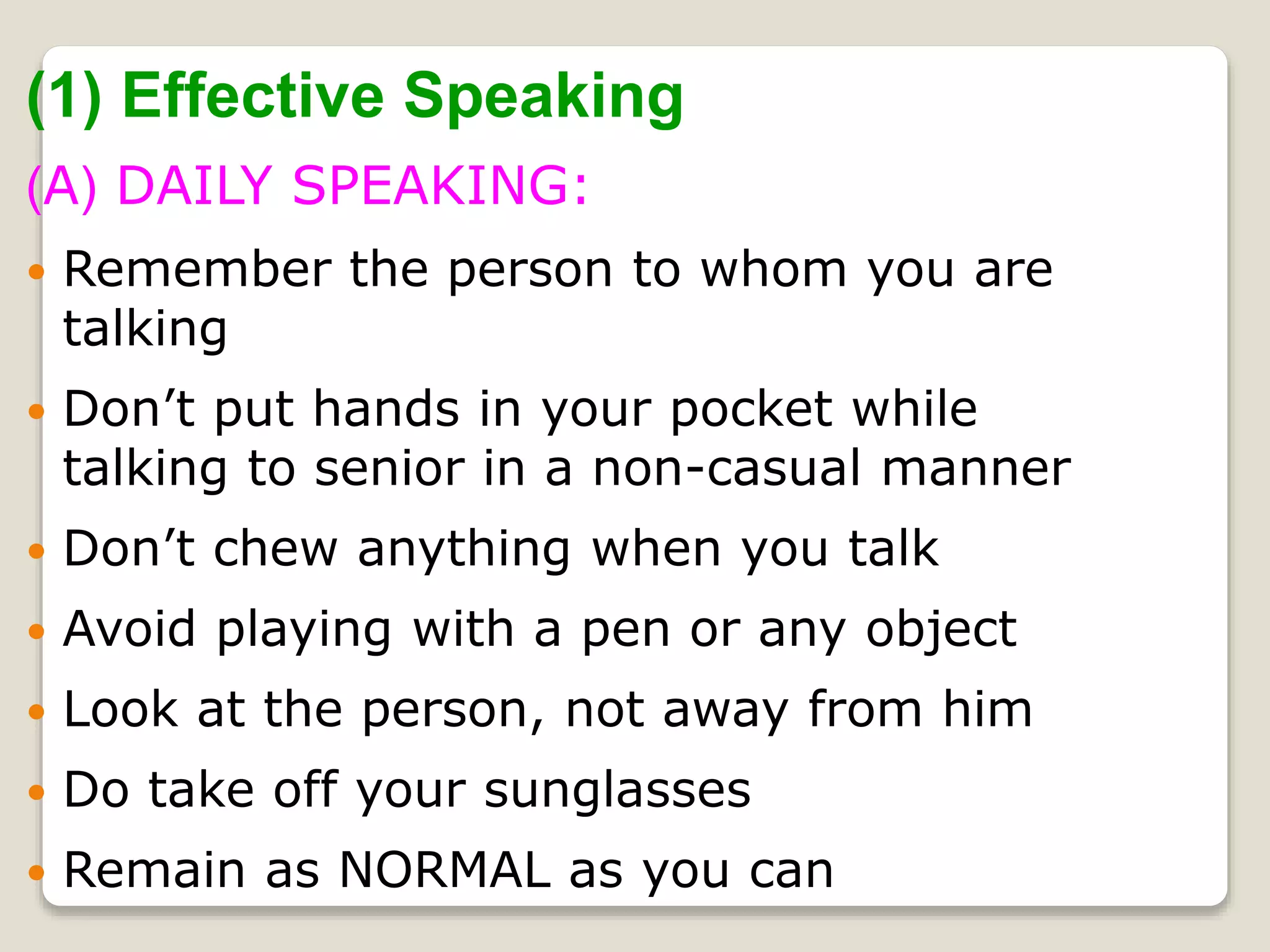 (1) Effective Speaking
(A) DAILY SPEAKING:
 Remember the person to whom you are
talking
 Don’t put hands in your pocket while
talking to senior in a non-casual manner
 Don’t chew anything when you talk
 Avoid playing with a pen or any object
 Look at the person, not away from him
 Do take off your sunglasses
 Remain as NORMAL as you can
 