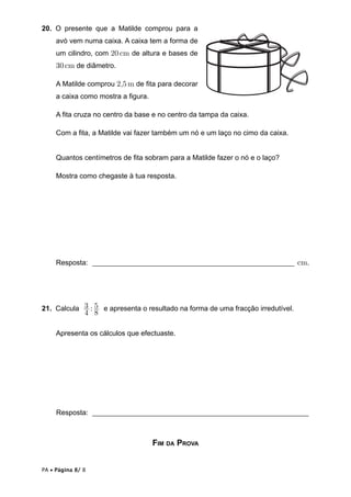 PA  Página 8/ 8
20. O presente que a Matilde comprou para a
avó vem numa caixa. A caixa tem a forma de
um cilindro, com 20cm de altura e bases de
30cm de diâmetro.
A Matilde comprou 2,5m de ﬁta para decorar
a caixa como mostra a ﬁgura.
A ﬁta cruza no centro da base e no centro da tampa da caixa.
Com a ﬁta, a Matilde vai fazer também um nó e um laço no cimo da caixa.
Quantos centímetros de ﬁta sobram para a Matilde fazer o nó e o laço?
Mostra como chegaste à tua resposta.
Resposta: ________________________________________________________ cm.
21. Calcula :
4
3
8
5 e apresenta o resultado na forma de uma fracção irredutível.
Apresenta os cálculos que efectuaste.
Resposta: ____________________________________________________________
FIM DA PROVA
 