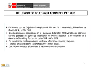 En armonía con los Objetivos Estratégicos del PEI 2007-2011 reformulado, Lineamiento de Gestión Nº 4 y el POI 2010. Con las prioridades establecidas en el Plan Anual de la CINR 2010 (variables de pobreza y extrema pobreza) así como los lineamientos de Política Nacional , y lo contenido en el documento Situación y Tendencias de la CINR 2007 – 2008.  En coordinación con las principales fuentes de información  internas y externas. Tomando en cuenta los PAF anteriores ( 2007, 2008 y 2009 ). Con responsabilidad y eficiencia en el tratamiento de la información. DEL PROCESO DE FORMULACIÓN DEL PAF 2010 