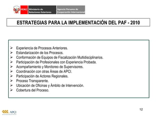Experiencia de Procesos Anteriores. Estandarización de los Procesos. Conformación de Equipos de Fiscalización Multidisciplinarios. Participación de Profesionales con Experiencia Probada. Acompañamiento y Monitoreo de Supervisores. Coordinación con otras Áreas de APCI. Participación de Actores Regionales. Proceso Transparente. Ubicación de Oficinas y Ámbito de Intervención. Cobertura del Proceso. ESTRATEGIAS PARA LA IMPLEMENTACIÓN DEL PAF - 2010 