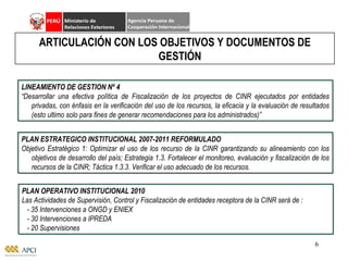 LINEAMIENTO DE GESTION Nº 4 “ Desarrollar una efectiva política de Fiscalización de los proyectos de CINR ejecutados por entidades privadas, con énfasis en la verificación del uso de los recursos, la eficacia y la evaluación de resultados (esto ultimo solo para fines de generar recomendaciones para los administrados)” ARTICULACIÓN CON LOS OBJETIVOS Y DOCUMENTOS DE GESTIÓN PLAN ESTRATEGICO INSTITUCIONAL 2007-2011 REFORMULADO Objetivo Estratégico 1: Optimizar el uso de los recurso de la CINR garantizando su alineamiento con los objetivos de desarrollo del país; Estrategia 1.3. Fortalecer el monitoreo, evaluación y fiscalización de los recursos de la CINR; Táctica 1.3.3. Verificar el uso adecuado de los recursos. PLAN OPERATIVO INSTITUCIONAL 2010 Las Actividades de Supervisión, Control y Fiscalización de entidades receptora de la CINR será de :  - 35 Intervenciones a ONGD y ENIEX - 30 Intervenciones a IPREDA - 20 Supervisiones 