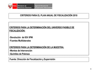 CRITERIOS PARA EL PLAN ANUAL DE FISCALIZACIÓN 2010 Fuente: Dirección de Fiscalización y Supervisión CRITERIOS PARA LA DETERMINACIÓN DEL UNIVERSO PASIBLE DE FISCALIZACIÓN: Devolución  de IGV /IPM Fuentes Multilaterales CRITERIOS PARA LA DETERMINACIÓN DE LA MUESTRA: Montos de Intervención Quintiles de Pobreza 