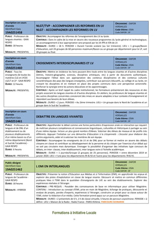 13
Inscription en cours
d’année
Identifiant Gaia
19A0251458
NLGT/TVP - ACCOMPAGNER LES REFORMES EN LV
NLGT - ACCOMPAGNER LES REFORMES EN LV
ORGANISME : DAFOR
VERSAILLES
Code thème :19JA
Code DAFOR : SP
PUBLIC : Professeurs de
langues vivantes - GAIA
RESPO
DUREE: 18 heures
MODALITE : PRESENTIEL
OBJECTIFS : Accompagner les réformes de l'enseignement des LV au lycée.
CONTENUS : Dans le cadre de la mise en œuvre des nouveaux programmes du lycée général et technologique,
un accompagnement à leur appropriation sera proposé par les IA-IPR et IEN de LV.
MODALITE : DUREE = 18 h. PERIODE = Durant l'année scolaire (au 1er trimestre). LIEU = 1 groupe/Bassin
d'éducation, soit 24 groupes de 60 personnes maximum/Bassin ou un groupe par département pour le LP, soit
28 groupes au final.
Inscription en cours
d’année
Identifiant Gaia
19A0251460
CROISEMENTS INTERDISCIPLINAIRES ET LV
ORGANISME : DAFOR
VERSAILLES
Code thème :19JA
Code DAFOR : SP
PUBLIC : Tous les
enseignants de toutes les
matières CLG et LYCEE
LG/LT et LP - GAIA RESPO
DUREE: 12 heures
MODALITE : PRESENTIEL
OBJECTIFS : Mettre en évidence les liens pouvant être tissés entre les langues vivantes et d'autres disciplines
(lettres, histoire-géographie, sciences, disciplines artistiques, etc) à partir de documents authentiques.
Accompagner l'élève dans son appropriation des contenus disciplinaires et des contenus culturels
caractéristiques des pays des langues enseignées, contribuer aux parcours éducatifs, au collège et au lycée, en
croisant les disciplines et en mettant en place des projets communs dans une perspective actionnelle.
Renforcer la synergie entre les actions éducatives et les apprentissages.
CONTENUS : Après un bref rappel du cadre institutionnel, les formateurs présenteront des ressources et des
projets associant les langues vivantes et d'autres disciplines. En ateliers, les professeurs de langues vivantes et
des autres disciplines concernées concevront des mises en œuvre adaptées à leur contexte d'enseignement et
répondant aux besoins de leurs élèves.
MODALITE : DUREE = 2 jours. PERIODE = Au 2ème trimestre. LIEU = Un groupe dans le Nord de l'académie et un
groupe dans le Sud de l'académie.
Inscription en cours
d’année
Identifiant Gaia
19A0251461
DEBATTRE EN LANGUES VIVANTES
ORGANISME : DAFOR
VERSAILLES
Code thème :19JA
Code DAFOR : SP
PUBLIC : Professeurs de
langues et de DNL d'un
établissement ou de
plusieurs établissements
d'un même bassin ou d'un
même département (Nord
et Sud de l'académie) -
GAIA RESPO
DUREE: 6 heures
MODALITE : PRESENTIEL
OBJECTIFS : Appréhender le débat comme une forme particulière d'expression orale en interaction qui requiert
de maîtriser plusieurs compétences et connaissances linguistiques, culturelles et rhétoriques à partager au sein
d'une même équipe. Inclure un plus grand nombre d'élèves. Valoriser des élèves de niveaux et de profils très
différents. Appuyer l'initiative sur une démarche d'éducation à la citoyenneté : s'écouter pour élaborer des
contre-arguments, aider et à valoriser les membres de son équipe.
CONTENUS : Accompagner les enseignants de LV et de DNL pour se former et mettre en œuvre des débats
citoyens en classe et contribuer au développement de la personne et du citoyen par l'exercice d'un débat qui
ne soit pas circulaire mais dynamique. Envisager la possibilité d'organiser des initiatives type concours de
débats, en inter- classes, inter-établissement, inter-langues voire à l'échelle académique.
MODALITE : DUREE = 1 journée/Groupe (2 groupes de 25 personnes). PERIODE = entre décembre 2019 et
janvier 2020. LIEU = l'une pour les départements 95 & 92 et l'autre pour les départements 78 & 91.
Public désigné
Identifiant Gaia
19A0251462
L EMI EN INTERLANGUES
ORGANISME : DAFOR
VERSAILLES
Code thème :19JA
Code DAFOR : SP
PUBLIC : Professeurs de
langues de l'académie -
GAIA RESPO
DUREE: 18 heures
MODALITE : HYBRIDE
OBJECTIFS : Présenter la notion d'Education aux Médias et à l'Information (EMI), en approfondir les enjeux et
explorer des pistes d'exploitation en classe de langue vivante. Découvrir et mettre en commun différentes
pratiques liées à l'EMI dans le quotidien d'enseignants de LVE au sein des établissements. Explorer des
expériences réalisées à l'étranger.
CONTENUS : PRE-REQUIS : Posséder des connaissances de base en informatique pour utiliser Magistère.
CONTENU : Introduction au concept d'EMI, prise en main de Magistère, échange de pratiques, découverte et
analyse de projets, paroles d'experts, expériences à l'étranger, construire un projet pour sa classe autour de
l'EMI, visiter la rédaction d'un média. Cette formation prend appui sur un parcours Magistère.
MODALITE : DUREE = 2 présentiels de 6 h, 1 h de classe virtuelle, 5 heures de parcours asynchrone. PERIODE = à
définir. LIEU = Maison de la Radio - Radio France - PARIS XVIème. PARCOURS SCENARISE
Formations à Initiative Locale
 