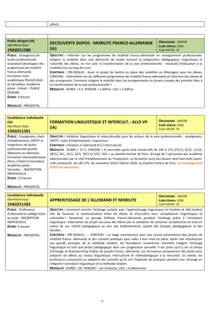 16
offert).
Public désigné (IA)
Identifiant Gaia
19A0251580
DECOUVERTE DISPOS - MOBILITE FRANCO-ALLEMANDE
(IA)
ORGANISME : DAFOR
Code thème :19JK
Code DAFOR : SP
PUBLIC : Enseignants de
lycées professionnels
souhaitant développer des
programmes de mobilité
franco-allemands.
Formation inter-
académique (Paris/Créteil
et Versailles). Académie
pilote : Créteil. - PUBLIC
DESIGNE
DUREE: 6 heures
MODALITE : PRESENTIEL
OBJECTIFS : Informer sur les programmes de mobilité franco-allemande en enseignement professionnel.
Intégrer la mobilité dans une démarche de projet incluant la préparation pédagogique, linguistique et
culturelle des élèves, en lien avec la transformation de la voie professionnelle : nécessité d'éducation à la
mobilité tout au long de la vie.
CONTENUS : PRE-REQUIS : Avoir le projet de mettre en place des mobilités en Allemagne pour les élèves.
CONTENU : Information sur les différents programmes de mobilité franco-allemands en direction des élèves et
des enseignants. Comment intégrer la mobilité dans les enseignements en tenant compte des priorités liées à
la transformation de la voie professionnelle ?
MODALITE : DUREE = 6 h. PERIODE = à définir. LIEU = à définir.
Candidature individuelle
(IA)
Identifiant Gaia
19A0251581
FORMATION LINGUISTIQUE ET INTERCULT.- ALLD VP
(IA)
ORGANISME : DAFOR
Code thème :19JK
Code DAFOR : SP
PUBLIC : Enseignants, chefs
d'établissement, DDFPT et
inspecteurs de lycées
professionnels grands
débutants en allemand.
Formation interacadémique
(Paris, Créteil et Versailles).
Académie pilote :
Versailles. - INSCRIPTION
INDIVIDUELLE
DUREE: 27 heures
MODALITE : PRESENTIEL
OBJECTIFS : Initiation linguistique et interculturelle pour les acteurs de la voie professionnelle : enseignants,
DDFPT, chefs d’établissement, inspecteurs.
CONTENUS : Initiation à l'allemand et à l'interculturel.
MODALITE : DUREE = 27 h. PERIODE = 9 mercredis après-midi consécutifs de 14h à 17h (27/11, 4/12, 11/12,
18/12, 8/1, 15/1, 22/1, 29/1 et 5/2). LIEU = au Goethe-Institut de Paris. Groupe de 7 personnes par académie
sélectionnées par le chef d'établissement ou l'Inspection. La formation aura lieu durant neuf mercredis après-
midi consécutifs, de 14h-17h, de novembre 2019 à février 2020, au Goethe-Institut de Paris. Un aménagement
d'EDT est nécessaire.
Candidature individuelle
Identifiant Gaia
19A0251582
APPRENTISSAGE DE L’ALLEMAND ET MOBILITE
ORGANISME : DAFOR
Code thème :19JK
Code DAFOR : SP
PUBLIC : Professeurs
d'allemand au collège et/ou
au lycée - INSCRIPTION
INDIVIDUELLE
DUREE: 6 heures
MODALITE : PRESENTIEL
OBJECTIFS : Comment enrichir l'échange scolaire avec l'apprentissage linguistique en tandem et télé-tandem
afin de favoriser la communication entre les élèves et d'accroître leurs compétences linguistiques et
culturelles ? Dynamiser un groupe d'élèves franco-allemands pendant l'échange grâce à l'animation
linguistique. Valorisation du projet aux yeux des élèves par la validation de certaines compétences et mise en
valeur de son intérêt pédagogique au sein des établissements, auprès des équipes pédagogiques et des
familles.
CONTENUS : PRE-REQUIS : -. CONTENU : Le stage commencera avec une courte présentation des projets de
mobilité franco- allemands et des conseils pratiques pour aider à leur mise en place. Après une introduction
aux grands principes de la méthode tandem, les formateurs montreront comment intégrer l'échange
linguistique en tant que projet pédagogique dans une progression annuelle. Il est prévu qu'il y ait un temps
d'échange et brainstorming d'idées de projets franco- allemands. Les formateurs proposeront des pistes pour
préparer les élèves au niveau linguistique, interculturel et méthodologique à la rencontre. En atelier, les
professeurs conçoivent ou adaptent des activités qu'ils ont l'habitude de pratiquer pendant leur échange en
intégrant l'animation linguistique et la méthode tandem.
MODALITE : DUREE = 6h. PERIODE = 1er trimestre. LIEU = A déterminer.
 