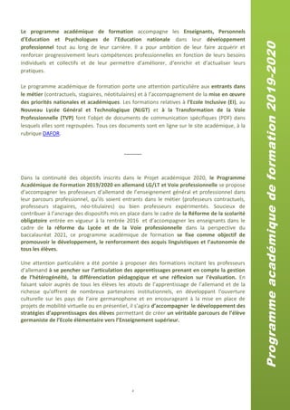 2
Le programme académique de formation accompagne les Enseignants, Personnels
d'Education et Psychologues de l’Education nationale dans leur développement
professionnel tout au long de leur carrière. Il a pour ambition de leur faire acquérir et
renforcer progressivement leurs compétences professionnelles en fonction de leurs besoins
individuels et collectifs et de leur permettre d’améliorer, d’enrichir et d’actualiser leurs
pratiques.
Le programme académique de formation porte une attention particulière aux entrants dans
le métier (contractuels, stagiaires, néotitulaires) et à l’accompagnement de la mise en œuvre
des priorités nationales et académiques. Les formations relatives à l’Ecole Inclusive (EI), au
Nouveau Lycée Général et Technologique (NLGT) et à la Transformation de la Voie
Professionnelle (TVP) font l’objet de documents de communication spécifiques (PDF) dans
lesquels elles sont regroupées. Tous ces documents sont en ligne sur le site académique, à la
rubrique DAFOR.
------------
Dans la continuité des objectifs inscrits dans le Projet académique 2020, le Programme
Académique de Formation 2019/2020 en allemand LG/LT et Voie professionnelle se propose
d’accompagner les professeurs d’allemand de l’enseignement général et professionnel dans
leur parcours professionnel, qu’ils soient entrants dans le métier (professeurs contractuels,
professeurs stagiaires, néo-titulaires) ou bien professeurs expérimentés. Soucieux de
contribuer à l’ancrage des dispositifs mis en place dans le cadre de la Réforme de la scolarité
obligatoire entrée en vigueur à la rentrée 2016 et d’accompagner les enseignants dans le
cadre de la réforme du Lycée et de la Voie professionnelle dans la perspective du
baccalauréat 2021, ce programme académique de formation se fixe comme objectif de
promouvoir le développement, le renforcement des acquis linguistiques et l’autonomie de
tous les élèves.
Une attention particulière a été portée à proposer des formations incitant les professeurs
d’allemand à se pencher sur l’articulation des apprentissages prenant en compte la gestion
de l’hétérogénéité, la différenciation pédagogique et une réflexion sur l’évaluation. En
faisant valoir auprès de tous les élèves les atouts de l’apprentissage de l’allemand et de la
richesse qu’offrent de nombreux partenaires institutionnels, en développant l’ouverture
culturelle sur les pays de l’aire germanophone et en encourageant à la mise en place de
projets de mobilité virtuelle ou en présentiel, il s’agira d’accompagner le développement des
stratégies d’apprentissages des élèves permettant de créer un véritable parcours de l’élève
germaniste de l’Ecole élémentaire vers l’Enseignement supérieur.
Programmeacadémiquedeformation2019-2020
 