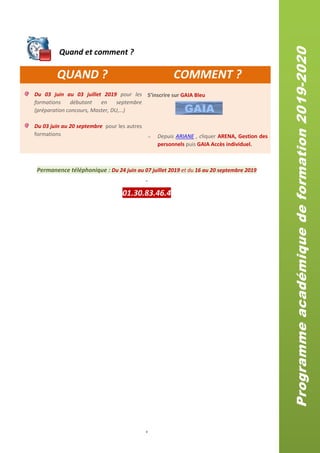 4
QUAND ? COMMENT ?
Du 03 juin au 03 juillet 2019 pour les
formations débutant en septembre
(préparation concours, Master, DU,…)
Du 03 juin au 20 septembre pour les autres
formations
S’inscrire sur GAIA Bleu
 Depuis ARIANE , cliquer ARENA, Gestion des
personnels puis GAIA Accès individuel.
Permanence téléphonique : Du 24 juin au 07 juillet 2019 et du 16 au 20 septembre 2019
-
01.30.83.46.4
Quand et comment ?
Programmeacadémiquedeformation2019-2020
 