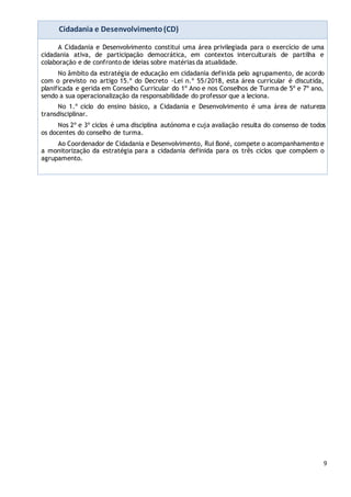 9
Cidadania e Desenvolvimento(CD)
A Cidadania e Desenvolvimento constitui uma área privilegiada para o exercício de uma
cidadania ativa, de participação democrática, em contextos interculturais de partilha e
colaboração e de confronto de ideias sobre matérias da atualidade.
No âmbito da estratégia de educação em cidadania definida pelo agrupamento, de acordo
com o previsto no artigo 15.º do Decreto -Lei n.º 55/2018, esta área curricular é discutida,
planificada e gerida em Conselho Curricular do 1º Ano e nos Conselhos de Turma de 5º e 7º ano,
sendo a sua operacionalização da responsabilidade do professor que a leciona.
No 1.º ciclo do ensino básico, a Cidadania e Desenvolvimento é uma área de natureza
transdisciplinar.
Nos 2º e 3º ciclos é uma disciplina autónoma e cuja avaliação resulta do consenso de todos
os docentes do conselho de turma.
Ao Coordenador de Cidadania e Desenvolvimento, Rui Boné, compete o acompanhamento e
a monitorização da estratégia para a cidadania definida para os três ciclos que compõem o
agrupamento.
 