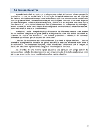 12
4.2 Equipas educativas
Aquando da distribuição de serviço, privilegiou-se a atribuição do menor número possível de
professores por ano de escolaridade. A constituição de equipas educativas tem por objetivo
estabelecer o compromisso de um grupo de professores que leciona o mesmo ano de escolaridade
com um grupo de alunos, esbatendo as limitações impostas pelos conceitos tradicionais de grupo
turma e de disciplina. Este compromisso adequa-se à planificação de tempos de “Oficina do 5@bER
Sem Fronteiras”, ao trabalho colaborativo nas diferentes fases do processo de aprendizagem,
ensino e avaliação, assim como adoção de estratégias que permitam não só rentabilizar tempos,
como instrumentos e facilitar procedimentos.
A designada “Bolsa”, integra um grupo de docentes de diferentes áreas do saber a quem
foram atribuídos tempos letivos para apoiar e acompanhar os alunos nos tempos destinados às
“Oficinas do 5@bER Sem Fronteiras”. Esta medida proporciona a realização de atividades
orientadas por mais do que um docente em simultâneo.
Cada ano de escolaridade terá um coordenador que lidera a equipa educativa. Cabe-lhe
orientar e acompanhar os processos de gestão do currículo nas suas dimensões multi, inter e
transdisciplinar. Ao coordenador compete, ainda, monitorizar, juntamente com a Direção, os
resultados educativos e promover estratégias de reorientação de percursos.
Aos docentes de uma mesma equipa educativa será atribuído um tempo comum da
componente de trabalho de estabelecimento para implementação de trabalho colaborativo entre
pares, que se concretiza numa reunião quinzenal da equipa educativa.
 