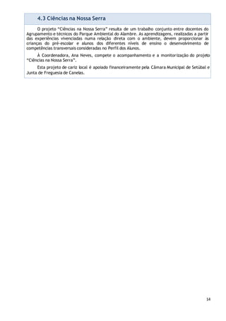 14
4.3 Ciências na Nossa Serra
O projeto “Ciências na Nossa Serra” resulta de um trabalho conjunto entre docentes do
Agrupamento e técnicos do Parque Ambiental do Alambre. As aprendizagens, realizadas a partir
das experiências vivenciadas numa relação direta com o ambiente, devem proporcionar às
crianças do pré-escolar e alunos dos diferentes níveis de ensino o desenvolvimento de
competências transversais consideradas no Perfil dos Alunos.
À Coordenadora, Ana Neves, compete o acompanhamento e a monitorização do projeto
“Ciências na Nossa Serra”.
Esta projeto de cariz local é apoiado financeiramente pela Câmara Municipal de Setúbal e
Junta de Freguesia de Canelas.
 
