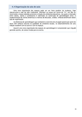15
4.4 Organização da sala de aula
Uma nova organização dos espaços pode ser um fator preditor da mudança. Urge
(des)arrumar a sala de aula tradicional. Distribuir as mesas em forma de “U”, em ilha ou
recorrendo a mesas redondas promove a criação de ambientes educativos, nos quais a interação
entre alunos, alunos e professores é valorizada na construção de aprendizagem ativa. A
implementação de rotinas dinâmicas e criativas de discussão, análise, reflexão beneficiam deste
tipo de organização.
As dinâmicas de aprendizagem que combatem o exercício de um papel passivo por parte do
aluno têm reflexos naturais na qualidade do ambiente escolar, no desenvolvimento de uma
relação saudável com os outros e com os espaços.
Assumir uma nova organização dos espaços de aprendizagem é compreender que ninguém
aprende sozinho, de costas viradas para os outros.
 
