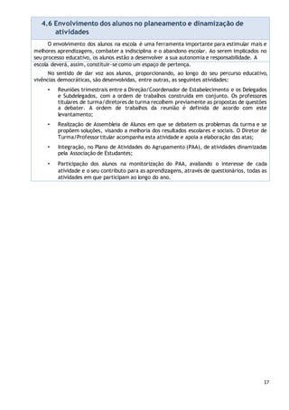 17
4.6 Envolvimento dos alunos no planeamento e dinamização de
atividades
O envolvimento dos alunos na escola é uma ferramenta importante para estimular mais e
melhores aprendizagens, combater a indisciplina e o abandono escolar. Ao serem implicados no
seu processo educativo, os alunos estão a desenvolver a sua autonomia e responsabilidade. A
escola deverá, assim, constituir-se como um espaço de pertença.
No sentido de dar voz aos alunos, proporcionando, ao longo do seu percurso educativo,
vivências democráticas, são desenvolvidas, entre outras, as seguintes atividades:
• Reuniões trimestrais entre a Direção/Coordenador de Estabelecimento e os Delegados
e Subdelegados, com a ordem de trabalhos construída em conjunto. Os professores
titulares de turma/diretores de turma recolhem previamente as propostas de questões
a debater. A ordem de trabalhos da reunião é definida de acordo com este
levantamento;
• Realização de Assembleia de Alunos em que se debatem os problemas da turma e se
propõem soluções, visando a melhoria dos resultados escolares e sociais. O Diretor de
Turma/Professortitular acompanha esta atividade e apoia a elaboração das atas;
• Integração, no Plano de Atividades do Agrupamento (PAA), de atividades dinamizadas
pela Associação de Estudantes;
• Participação dos alunos na monitorização do PAA, avaliando o interesse de cada
atividade e o seu contributo para as aprendizagens, através de questionários, todas as
atividades em que participam ao longo do ano.
 