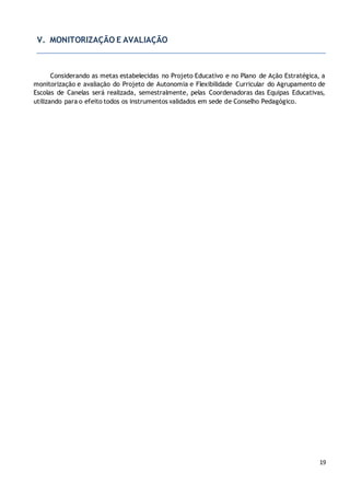 19
V. MONITORIZAÇÃO E AVALIAÇÃO
Considerando as metas estabelecidas no Projeto Educativo e no Plano de Ação Estratégica, a
monitorização e avaliação do Projeto de Autonomia e Flexibilidade Curricular do Agrupamento de
Escolas de Canelas será realizada, semestralmente, pelas Coordenadoras das Equipas Educativas,
utilizando para o efeito todos os instrumentos validados em sede de Conselho Pedagógico.
 