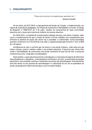 2
I. ENQUADRAMENTO
“Temos de nos tornar na mudança que queremos ver.”
Mahatma Gandhi
No ano letivo de 2017/2018, no Agrupamento de Escolas de Canelas, a implementação, em
regime de experiência pedagógica, do Projeto de Autonomia e Flexibilidade Curricular ao abrigo
do Despacho nº 5908/2017, de 5 de julho, resultou do compromisso da nossa comunidade
educativa com a busca permanente da melhoria do sucesso educativo.
Em 2018/2019, o resultado da monitorização realizada durante o ano letivo transato, assim
como o reconhecimento de que a missão da escola é formar cidadãos com competências para
enfrentar os desafios do século XXI, levam-nos a consolidar e a desenvolver outras estratégias
previstas no Decreto-Lei nº55/2018 de 6 de julho e regulamentadas pela Portaria nº 223-A/2018
de 3 de agosto.
Acreditamos ser este o caminho que nos levará a uma escola inclusiva, onde cada uma das
nossas crianças, jovens e adultos realiza o seu projeto educativo. O percurso que temos feito
revela a inevitabilidade de (re)inventar uma escola consciente de que tem de viver o tempo do
conhecimento ativo, integrado e transdisciplinar.
Neste âmbito, a ação educativa prioriza a interligação e a interseção de saberes de diferentes
áreas disciplinares e disciplinas, numa perspetiva horizontal e vertical, a constituição de equipas
educativas e uma avaliação contínua e sistemática ao serviço das aprendizagens. O envolvimento
ativo dos alunos no seu processo de aprendizagem e a valorização da sua voz no quotidiano da
escola são igualmente determinantes para a sua formação integral.
 