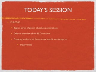 TODAY’S SESSION
PURPOSE:

  Begin a series of parent education presentations

  Offer an overview of the ES Curriculum

  Preparing audience for future, more speciﬁc workshops on :

           Inquiry Skills
 