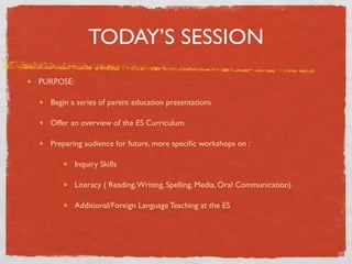 TODAY’S SESSION
PURPOSE:

  Begin a series of parent education presentations

  Offer an overview of the ES Curriculum

  Preparing audience for future, more speciﬁc workshops on :

           Inquiry Skills

           Literacy ( Reading, Writing, Spelling, Media, Oral Communication)

           Additional/Foreign Language Teaching at the ES
 