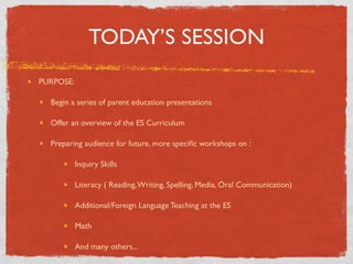 TODAY’S SESSION
PURPOSE:

  Begin a series of parent education presentations

  Offer an overview of the ES Curriculum

  Preparing audience for future, more speciﬁc workshops on :

           Inquiry Skills

           Literacy ( Reading, Writing, Spelling, Media, Oral Communication)

           Additional/Foreign Language Teaching at the ES

           Math

           And many others...
 