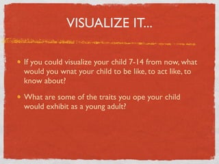 VISUALIZE IT...

If you could visualize your child 7-14 from now, what
would you wnat your child to be like, to act like, to
know about?

What are some of the traits you ope your child
would exhibit as a young adult?
 