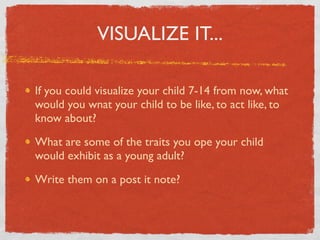 VISUALIZE IT...

If you could visualize your child 7-14 from now, what
would you wnat your child to be like, to act like, to
know about?

What are some of the traits you ope your child
would exhibit as a young adult?

Write them on a post it note?
 