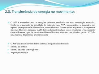  O ATP é necessário para as reacções químicas envolvidas em toda contracção muscular.
Conforme o aumento da actividade do músculo, mais ATP é consumido, e é necessário ser
reposto para que o músculo continue em movimento. Por ser muito importante, o corpo tem
sistemas diferentes para criar o ATP. Estes sistemas trabalham juntos em etapas. O interessante
é que diferentes tipos de exercício utilizam diferentes sistemas: um velocista produz ATP de
uma maneira diferente de um maratonista.
 O ATP dos músculos vem de três sistemas bioquímicos diferentes:
 sistema do fosfato
 sistema de ácido láctico-glicose
 respiração aeróbica
2.3. Transferência de energia no movimento:
 