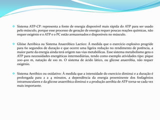  Sistema ATP-CP: representa a fonte de energia disponível mais rápida do ATP para ser usado
pelo músculo, porque esse processo de geração de energia requer poucas reações químicas, não
requer oxigénio e o ATP e o PC estão armazenados e disponíveis no músculo.
 Glióse Aeróbica ou Sistema Anaeróbico Lactico: À medida que o exercício explosivo progride
para 60 segundos de duração e que ocorre uma ligeira redução no rendimento de potência, a
maior parte da energia ainda terá origem nas vias metabólicas. Esse sistema metabolismo gera o
ATP para necessidades energéticas intermediárias, tendo como exemplo atividades tipo: pique
200-400 m, natação de 100 m. O sistema de ácido lático, ou glicose anaeróbia, não requer
oxigénio.
 Sistema Aeróbico ou oxidativo: À medida que a intensidade do exercício diminui e a duração é
prolongada para 2 a 4 minutos, a dependência da energia proeminente dos fosfagênios
intramusculares e da glicose anaeróbica diminui e a produção aeróbia de ATP torna-se cada vez
mais importante.
 