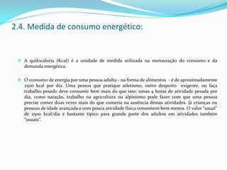  A quilocaloria (Kcal) é a unidade de medida utilizada na mensuração do consumo e da
demanda energética.
 O consumo de energia por uma pessoa adulta - na forma de alimentos - é de aproximadamente
2500 kcal por dia. Uma pessoa que pratique atletismo, outro desporto exigente, ou faça
trabalho pesado deve consumir bem mais do que isso: umas 4 horas de atividade pesada por
dia, como natação, trabalho na agricultura ou alpinismo pode fazer com que uma pessoa
precise comer duas vezes mais do que comeria na ausência dessas atividades. Já crianças ou
pessoas de idade avançada e com pouca atividade física consomem bem menos. O valor “usual”
de 2500 kcal/dia é bastante típico para grande parte dos adultos em atividades também
“usuais”.
2.4. Medida de consumo energético:
 