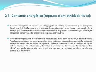 Consumo energético em repouso: é a energia gasta em condições similares ao gasto energético
basal, que é definido como a taxa mínima de energia gasta em 24 horas, correspondendo à
energia gasta para manter o funcionamento normal do organismo, como respiração, circulação
sanguínea, conservação da temperatura corpórea, entre outros.
 Consumo energético em atividade física: em educação física e nos desportos, é definida como:
"qualquer movimento corporal, produzido pelos músculos esqueléticos, que resulte em gasto
energético maior que os níveis de repouso”. Podemos acrescentar que é também qualquer
esforço muscular pré-determinado, destinado a executar uma tarefa, seja ela um "piscar dos
olhos", um deslocamento dos pés, e até um movimento complexo de finta em alguma
competição desportiva.
2.5- Consumo energético (repouso e em atividade física):
 