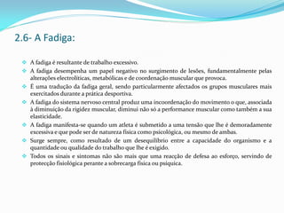  A fadiga é resultante de trabalho excessivo.
 A fadiga desempenha um papel negativo no surgimento de lesões, fundamentalmente pelas
alterações electrolíticas, metabólicas e de coordenação muscular que provoca.
 É uma tradução da fadiga geral, sendo particularmente afectados os grupos musculares mais
exercitados durante a prática desportiva.
 A fadiga do sistema nervoso central produz uma incoordenação do movimento o que, associada
à diminuição da rigidez muscular, diminui não só a performance muscular como também a sua
elasticidade.
 A fadiga manifesta-se quando um atleta é submetido a uma tensão que lhe é demoradamente
excessiva e que pode ser de natureza física como psicológica, ou mesmo de ambas.
 Surge sempre, como resultado de um desequilíbrio entre a capacidade do organismo e a
quantidade ou qualidade do trabalho que lhe é exigido.
 Todos os sinais e sintomas não são mais que uma reacção de defesa ao esforço, servindo de
protecção fisiológica perante a sobrecarga física ou psíquica.
2.6- A Fadiga:
 