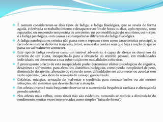  É comum considerarem-se dois tipos de fadiga, a fadiga fisiológica, que se revela de forma
aguda, é derivada ao trabalho intenso e desaparece ao fim de horas ou dias, apôs repouso, sono
reparador, ou suspensão temporária de um treino, ou por modificação do seu ritmo; outro tipo,
é a fadiga patológica, com causas e consequências diferentes da fadiga fisiológica.
 A fadiga patológica ou crónica não passa com o repouso e tem como característica principal, o
facto de se instalar de forma traiçoeira, isto é, sem se dar conta e sem que haja a noção do que se
passa ou vai realmente acontecer.
 Este tipo de fadiga revela-se como um temível adversário, é capaz de alterar os objectivos da
carreira de um atleta, incapacitá-lo para a obtenção do recorde pessoal, em modalidades
individuais, ou determinar a sua substituição em modalidades colectivas.
 É preocupante o facto de esta incapacidade poder determinar efeitos psicológicos de angústia,
desânimo e sofrimento, para além dos distúrbios biológicos, como perda inexplicável de peso,
diminuição do apetite, alteração do ritmo do sono, dificuldades em adormecer ou acordar sem
razão aparente, para além da sensação de cansaço generalizado.
 Cefaleias, mialgias, sensação de mal-estar e tendência para contrair lesões ou até mesmo
infecções, são sintomas que devem chamar a atenção.
 Em atletas jovens é mais frequente observar-se o aumento da frequência cardíaca e alteração da
pressão arterial.
 Nos atletas mais velhos, estes sinais não são evidentes, tornando-se notória a diminuição do
rendimento, muitas vezes interpretadas como simples “baixa de forma”.
 