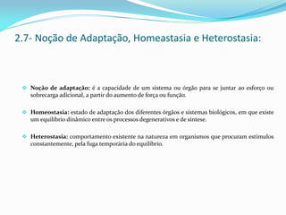  Noção de adaptação: é a capacidade de um sistema ou órgão para se juntar ao esforço ou
sobrecarga adicional, a partir do aumento de força ou função.
 Homeostasia: estado de adaptação dos diferentes órgãos e sistemas biológicos, em que existe
um equilíbrio dinâmico entre os processos degenerativos e de síntese.
 Heterostasia: comportamento existente na natureza em organismos que procuram estímulos
constantemente, pela fuga temporária do equilíbrio.
2.7- Noção de Adaptação, Homeastasia e Heterostasia:
 