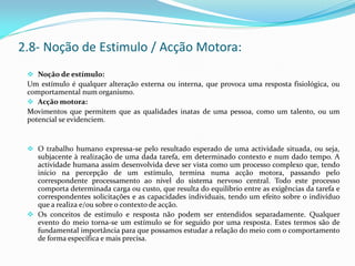 Noção de estímulo:
Um estímulo é qualquer alteração externa ou interna, que provoca uma resposta fisiológica, ou
comportamental num organismo.
 Acção motora:
Movimentos que permitem que as qualidades inatas de uma pessoa, como um talento, ou um
potencial se evidenciem.
 O trabalho humano expressa-se pelo resultado esperado de uma actividade situada, ou seja,
subjacente à realização de uma dada tarefa, em determinado contexto e num dado tempo. A
actividade humana assim desenvolvida deve ser vista como um processo complexo que, tendo
início na percepção de um estímulo, termina numa acção motora, passando pelo
correspondente processamento ao nível do sistema nervoso central. Todo este processo
comporta determinada carga ou custo, que resulta do equilíbrio entre as exigências da tarefa e
correspondentes solicitações e as capacidades individuais, tendo um efeito sobre o indivíduo
que a realiza e/ou sobre o contexto de acção.
 Os conceitos de estímulo e resposta não podem ser entendidos separadamente. Qualquer
evento do meio torna-se um estímulo se for seguido por uma resposta. Estes termos são de
fundamental importância para que possamos estudar a relação do meio com o comportamento
de forma específica e mais precisa.
2.8- Noção de Estimulo / Acção Motora:
 