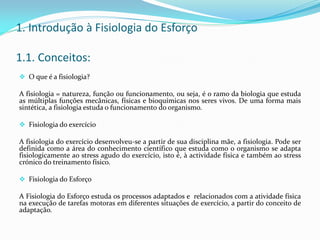 1. Introdução à Fisiologia do Esforço
1.1. Conceitos:
 O que é a fisiologia?
A fisiologia = natureza, função ou funcionamento, ou seja, é o ramo da biologia que estuda
as múltiplas funções mecânicas, físicas e bioquímicas nos seres vivos. De uma forma mais
sintética, a fisiologia estuda o funcionamento do organismo.
 Fisiologia do exercício
A fisiologia do exercício desenvolveu-se a partir de sua disciplina mãe, a fisiologia. Pode ser
definida como a área do conhecimento científico que estuda como o organismo se adapta
fisiologicamente ao stress agudo do exercício, isto é, à actividade física e também ao stress
crónico do treinamento físico.
 Fisiologia do Esforço
A Fisiologia do Esforço estuda os processos adaptados e relacionados com a atividade física
na execução de tarefas motoras em diferentes situações de exercício, a partir do conceito de
adaptação.
 