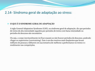  O QUE É O SINDROME GERAL DE ADAPTAÇÃO
A sigla General Adaptation Syndrome (GAS), ou síndrome geral de adaptação, diz que períodos
de treino de alta intensidade seguidos por períodos de treino com baixa intensidade ou
períodos de descanso são necessários.
Ou seja, o corpo inevitavelmente irá ficar exausto se não houver períodos de descanso, podendo
chegar ao supertreino (overtraining). Este é um dos motivos mais freqüentes que levam
milhares de pessoas a falharem em sua tentativa de melhorar a performance no treino e o
rendimento nas competições.
2.14- Síndroma geral de adaptação ao stress:
 