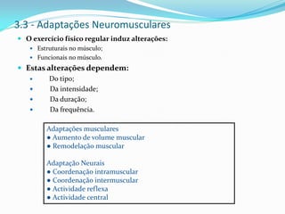 3.3 - Adaptações Neuromusculares
 O exercício físico regular induz alterações:
 Estruturais no músculo;
 Funcionais no músculo.
 Estas alterações dependem:
 Do tipo;
 Da intensidade;
 Da duração;
 Da frequência.
Adaptações musculares
● Aumento de volume muscular
● Remodelação muscular
Adaptação Neurais
● Coordenação intramuscular
● Coordenação intermuscular
● Actividade reflexa
● Actividade central
 