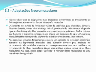 3.3 - Adaptações Neuromusculares
 Pode-se dizer que as adaptações mais marcantes decorrentes ao treinamento de
força sejam os aumentos da força e hipertrofia muscular.
 O aumento nos níveis de força pode variar de indivíduo para indivíduo, devido a
diversos factores, como nível de força inicial, protocolo de treinamento adoptado,
tipo predominante de fibra muscular, entre outras características. Dados relatam
que homens e mulheres conseguem em média um aumento de 25 a 30% na força
muscular quando comparado ao período inicial de treinamento após 6 meses.
 Nas primeiras semanas de treinamento ocorre um aumento na força sem ocorrer um
aumento na hipertrofia muscular. Esse aumento deve-se pela melhora no
recrutamento de unidades motoras e consequentemente em uma melhora no
recrutamento de fibras musculares, já que uma unidade motora inerva várias fibras
musculares. Ou seja, nosso corpo “aprende” a recrutar fibras musculares de uma
maneira mais organizada.
 