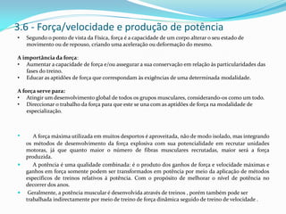 3.6 - Força/velocidade e produção de potência
• Segundo o ponto de vista da Física, força é a capacidade de um corpo alterar o seu estado de
movimento ou de repouso, criando uma aceleração ou deformação do mesmo.
A importância da força:
• Aumentar a capacidade de força e/ou assegurar a sua conservação em relação às particularidades das
fases do treino.
• Educar as aptidões de força que correspondam às exigências de uma determinada modalidade.
A força serve para:
• Atingir um desenvolvimento global de todos os grupos musculares, considerando-os como um todo.
• Direccionar o trabalho da força para que este se una com as aptidões de força na modalidade de
especialização.
• A força máxima utilizada em muitos desportos é aproveitada, não de modo isolado, mas integrando
os métodos de desenvolvimento da força explosiva com sua potencialidade em recrutar unidades
motoras, já que quanto maior o número de fibras musculares recrutadas, maior será a força
produzida.
 A potência é uma qualidade combinada: é o produto dos ganhos de força e velocidade máximas e
ganhos em força somente podem ser transformados em potência por meio da aplicação de métodos
específicos de treinos relativos á potência. Com o propósito de melhorar o nível de potência no
decorrer dos anos.
 Geralmente, a potência muscular é desenvolvida através de treinos , porém também pode ser
trabalhada indirectamente por meio de treino de força dinâmica seguido de treino de velocidade .
 