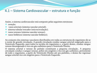 4.1 – Sistema Cardiovascular – estrutura e função
Assim, o sistema cardiovascular está composto pelas seguintes estruturas:
 coração;
 vasos arteriais (sistema vascular arterial);
 sistema tubular trocador (microcirculação);
 vasos venosos (sistema vascular venoso);
 vasos linfáticos (sistema vascular linfático).
Ao conjunto dos sistemas vasculares distribuídos em todas as estruturas do organismo dá-se
o nome de grande circulação. A grande circulação conduz sangue arterial oxigenado para o
Ventrículo Esquerdo, para todos os tecidos do organismo e, a partir destes, conduz sangue
venoso desoxigenado e rico em gás carbónico para o Ventrículo Direito.
O sistema arterial e venoso do pulmão constituem a pequena circulação.. A pequena
circulação conduz o sangue venoso, pobre em oxigénio e rico em gás carbónico, proveniente
de todo o organismo, a partir do Ventrículo Direito até aos pulmões, e destes faz regressar
sangue arterial rico em oxigénio para o Ventrículo Esquerdo.
 