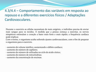 4.3/4.4 – Comportamento das variáveis em resposta ao
repouso e a diferentes exercícios físicos / Adaptações
Cardiovasculares.
Durante o exercício as células necessitam de mais oxigénio, o indivíduo precisa de enviar
mais sangue para os tecidos. À medida que a pessoa começa a exercitar, os nervos
simpáticos estimulam o coração a bater mais forte e mais rápido; a frequência cardíaca
pode triplicar.
Com o treino, o organismo acaba sofrendo ajustes cardiovasculares, com o fim de preparar
o organismo para o exercício.
Estes ajustes são:
- aumento do volume sistólico, aumentando o débito cardíaco;
- aumento do número de capilares;
- aumento do número de utilizadas no ciclo do ácido cítrico;
- aumento do número de mitocôndrias;
- aumento da concentração de enzimas.
 