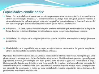 Capacidades condicionais:
 Força - é a capacidade motora que nos permite superar ou contrariar uma resistência ao movimento
através da contracção muscular. O desenvolvimento da força pode ser geral quando visamos o
desenvolvimento de todos os grupos muscular e específica quando visamos o desenvolvimento de
um ou vários grupos musculares característicos dos gestos de cada modalidade.
 Resistência - é uma capacidade revelada pelo sistema muscular que permite realizar esforços de
longa duração, resistindo á fadiga e permitindo uma rápida recuperação depois dos esforços.
 Velocidade - é a relação entre o espaço percorrido por um corpo em movimento e o tempo gasto em
percorre-lo.
 Flexibilidade - é a capacidade motora que permite executar movimentos de grande amplitude,
através da elasticidade muscular e da amplitude articular.
O período de desenvolvimento de cada uma das capacidades é diferente das outras, razão pela qual uma
ginasta atinge o seu auge antes de um futebolista atingir o seu. Os diferentes desportos exigem algumas
capacidades motoras, por exemplo, um bom ginasta deve ter muita agilidade, flexibilidade e força.
Outro exemplo daquilo que foi dito acima é o exemplo do velocista: um bom velocista necessita de
desenvolver muito a sua velocidade. Uma pessoa forte, por muito que se esforce, nunca conseguirá ser
um campeão de velocidade, o treino de uma modalidade é muito importante para a formação de
profissionais nas diversas modalidades.
 