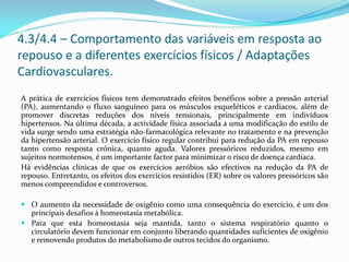 4.3/4.4 – Comportamento das variáveis em resposta ao
repouso e a diferentes exercícios físicos / Adaptações
Cardiovasculares.
A prática de exercícios físicos tem demonstrado efeitos benéficos sobre a pressão arterial
(PA), aumentando o fluxo sanguíneo para os músculos esqueléticos e cardíacos, além de
promover discretas reduções dos níveis tensionais, principalmente em indivíduos
hipertensos. Na última década, a actividade física associada a uma modificação do estilo de
vida surge sendo uma estratégia não-farmacológica relevante no tratamento e na prevenção
da hipertensão arterial. O exercício físico regular contribui para redução da PA em repouso
tanto como resposta crónica, quanto aguda. Valores pressóricos reduzidos, mesmo em
sujeitos normotensos, é um importante factor para minimizar o risco de doença cardíaca.
Há evidências clínicas de que os exercícios aeróbios são efectivos na redução da PA de
repouso. Entretanto, os efeitos dos exercícios resistidos (ER) sobre os valores pressóricos são
menos compreendidos e controversos.
 O aumento da necessidade de oxigênio como uma consequência do exercício, é um dos
principais desafios à homeostasia metabólica.
 Para que esta homeostasia seja mantida, tanto o sistema respiratório quanto o
circulatório devem funcionar em conjunto liberando quantidades suficientes de oxigênio
e removendo produtos do metabolismo de outros tecidos do organismo.
 