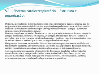 5.1 – Sistema cardiorrespiratório – Estrutura e
organização .
O sistema circulatório e o sistema respiratório estão intimamente ligados, uma vez que é o
sangue que transporta o oxigénio a todas as partes do corpo humano onde ele é necessário.
O sistema circulatório é constituído por um órgão impulsionador - coração - e por vasos
sanguíneos que transportam o sangue.
Os vasos sanguíneos estão distribuídos de tal modo que, continuamente, levam o sangue do
coração aos tecidos, voltando, em seguida, ao coração. Há três tipos de vasos - artérias e
arteríolas - que levam o sangue para fora do coração; - capilares - que trocam materiais com
os tecidos - vénulas e veias - que trazem o sangue de volta ao coração.
O organismo humano é submetido a diversas situações em que a troca entre as células e o
meio externo ocorrem a um ritmo variável. Este ritmo está dependente de função do sistema
cardiorrespiratório que engloba o sistema cardiovascular e o sistema respiratório.
A circulação sanguínea garante o fornecimento de oxigénio às células, indispensável ao
metabolismo celular, assegurando ainda a remoção do dióxido de carbono produzido
durante a actividade celular. Para que este processo decorra, é necessária uma contínua
renovação destes gases, tarefa realizada pelo sistema respiratório.
 