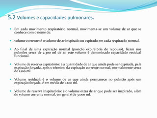 5.2 Volumes e capacidades pulmonares.
 Em cada movimento respiratório normal, movimenta-se um volume de ar que se
conhece com o nome de:
 volume corrente: é o volume de ar inspirado ou expirado em cada respiração normal.
 Ao final de uma expiração normal (posição expiratória de repouso), ficam nos
pulmões cerca de 2.300 ml de ar, este volume é denominado capacidade residual
funcional.
 Volume de reserva expiratório: é a quantidade de ar que ainda pode ser expirada, pela
expiração forçada, após o término da expiração corrente normal, normalmente cerca
de 1.100 ml
 Volume residual: é o volume de ar que ainda permanece no pulmão após um
expiração forçada, é em média de 1.200 ml.
 Volume de reserva inspiratório: é o volume extra de ar que pode ser inspirado, além
do volume corrente normal, em geral é de 3.000 ml.
 