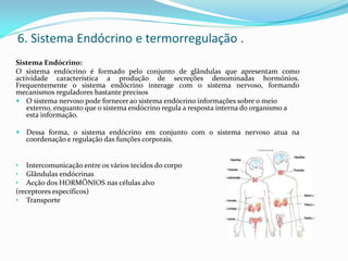 6. Sistema Endócrino e termorregulação .
Sistema Endócrino:
O sistema endócrino é formado pelo conjunto de glândulas que apresentam como
actividade característica a produção de secreções denominadas hormónios.
Frequentemente o sistema endócrino interage com o sistema nervoso, formando
mecanismos reguladores bastante precisos
 O sistema nervoso pode fornecer ao sistema endócrino informações sobre o meio
externo, enquanto que o sistema endócrino regula a resposta interna do organismo a
esta informação.
 Dessa forma, o sistema endócrino em conjunto com o sistema nervoso atua na
coordenação e regulação das funções corporais.
• Intercomunicação entre os vários tecidos do corpo
• Glândulas endócrinas
• Acção dos HORMÔNIOS nas células alvo
(receptores específicos)
• Transporte
 