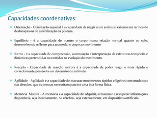 Capacidades coordenativas:
 Orientação - Orientação espacial é a capacidade de reagir a um estímulo externo em termos de
deslocação ou de estabilização da postura.
 Equilíbrio - é a capacidade de manter o corpo numa relação normal quanto ao solo,
desenvolvendo reflexos para acomodar o corpo ao movimento
 Ritmo - é a capacidade de compreensão, acumulação e interpretação de estruturas temporais e
dinâmicas pretendidas ou contidas na evolução do movimento.
 Reacção - Capacidade de reacção motora é a capacidade de poder reagir o mais rápido e
correctamente possível a um determinado estímulo
 Agilidade - Agilidade é a capacidade de executar movimentos rápidos e ligeiros com mudanças
nas direções, que as pessoas necessitam para ter uma boa forma física.
 Memória Motora - A memória é a capacidade de adquirir, armazenar e recuperar informações
disponíveis, seja internamente, no cérebro , seja externamente, em dispositivos artificiais.
 