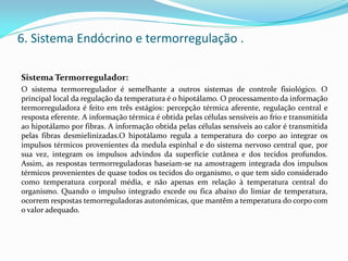 6. Sistema Endócrino e termorregulação .
Sistema Termorregulador:
O sistema termorregulador é semelhante a outros sistemas de controle fisiológico. O
principal local da regulação da temperatura é o hipotálamo. O processamento da informação
termorreguladora é feito em três estágios: percepção térmica aferente, regulação central e
resposta eferente. A informação térmica é obtida pelas células sensíveis ao frio e transmitida
ao hipotálamo por fibras. A informação obtida pelas células sensíveis ao calor é transmitida
pelas fibras desmielinizadas.O hipotálamo regula a temperatura do corpo ao integrar os
impulsos térmicos provenientes da medula espinhal e do sistema nervoso central que, por
sua vez, integram os impulsos advindos da superfície cutânea e dos tecidos profundos.
Assim, as respostas termorreguladoras baseiam-se na amostragem integrada dos impulsos
térmicos provenientes de quase todos os tecidos do organismo, o que tem sido considerado
como temperatura corporal média, e não apenas em relação à temperatura central do
organismo. Quando o impulso integrado excede ou fica abaixo do limiar de temperatura,
ocorrem respostas temorreguladoras autonómicas, que mantêm a temperatura do corpo com
o valor adequado.
 