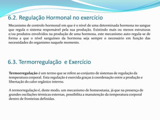 6.2. Regulação Hormonal no exercício
Mecanismo de controlo hormonal em que é o nível de uma determinada hormona no sangue
que regula o sistema responsável pela sua produção. Existindo mais ou menos estruturas
e/ou produtos envolvidos na produção de uma hormona, este mecanismo auto-regula-se de
forma a que o nível sanguíneo da hormona seja sempre o necessário em função das
necessidades do organismo naquele momento.
6.3. Termorregulação e Exercício
Termorregulação é um termo que se refere ao conjunto de sistemas de regulação da
temperatura corporal. Esta regulação é exercida graças à coordenação entre a produção e
libertação do calor orgânico interno.
A termorregulação é, deste modo, um mecanismo de homeostasia, já que na presença de
grandes oscilações térmicas externas, possibilita a manutenção da temperatura corporal
dentro de fronteiras definidas.
 