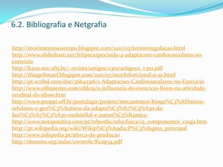 6.2. Bibliografia e Netgrafia
http://movimenteseucorpo.blogspot.com/2011/03/termorregulacao.html
http://www.slideshare.net/felipecarpes/aula-4-adaptacoes-cardiovasculares-ao-
exercicio
http://b200.nce.ufrj.br/~revista/artigos/v3n1/artigo02_v3n1.pdf
http://thiagolimaef.blogspot.com/2011/07/morfofuncional-o-ar.html
http://pt.scribd.com/doc/36642316/1-Adaptacoes-Cardiovasculares-no-Exercicio
http://www.efdeportes.com/efd125/a-influencia-do-exercicio-fisico-na-atividade-
cerebral-do-idoso.htm
http://www.proppi.uff.br/portalagir/projeto/mecanismos-bioqu%C3%ADmicos-
celulares-e-gen%C3%A9ticos-da-adapta%C3%A7%C3%A3o-da-
fun%C3%A7%C3%A3o-endotelial-e-auton%C3%B4mica-
http://www.notapositiva.com/pt/trbestbs/educfisica/12_componentes_carga.htm
http://pt.wikipedia.org/wiki/Wikip%C3%A9dia:P%C3%A1gina_principal
http://www.infopedia.pt/$forca-de-producao
http://demotu.org/aulas/controle/Kcap34.pdf
 