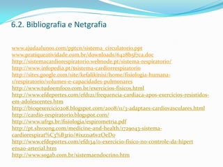 6.2. Bibliografia e Netgrafia
www.ajudaalunos.com/pptcn/sistema_circulatorio.ppt
www.pratiqueatividade.com.br/downloads/6428b5f7ca.doc
http://sistemacardiorespiratorio.webnode.pt/sistema-respiratorio/
http://www.infopedia.pt/$sistema-cardiorrespiratorio
http://sites.google.com/site/kefalikinisi/home/fisiologia-humana-
1/respiratorio/volumes-e-capacidades-pulmonares
http://www.tudoemfoco.com.br/exercicios-fisicos.html
http://www.efdeportes.com/efd121/frequencia-cardiaca-apos-exercicios-resistidos-
em-adolescentes.htm
http://bioqexercicio208.blogspot.com/2008/11/3-adaptaes-cardiovasculares.html
http://cardio-respiratorio.blogspot.com/
http://www.ufrgs.br/fisiologia/espirometria.pdf
http://pt.shvoong.com/medicine-and-health/1729043-sistema-
cardiorespirat%C3%B3rio/#ixzz1a6vzOeD0
http://www.efdeportes.com/efd134/o-exercicio-fisico-no-controle-da-hipert
ensao-arterial.htm
http://www.sogab.com.br/sistemaendocrino.htm
 